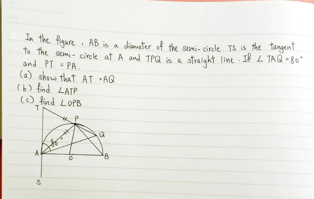 In The figure , AB is a
to the semi- circle at A and TPQ is a
and PT =PA.
diameter of the semi- circle . TS is the tangenT
straight line If L TAQ = 80°
АB is
(a) show that AT =AQ
(6) find LATP
() find LOPB
A
