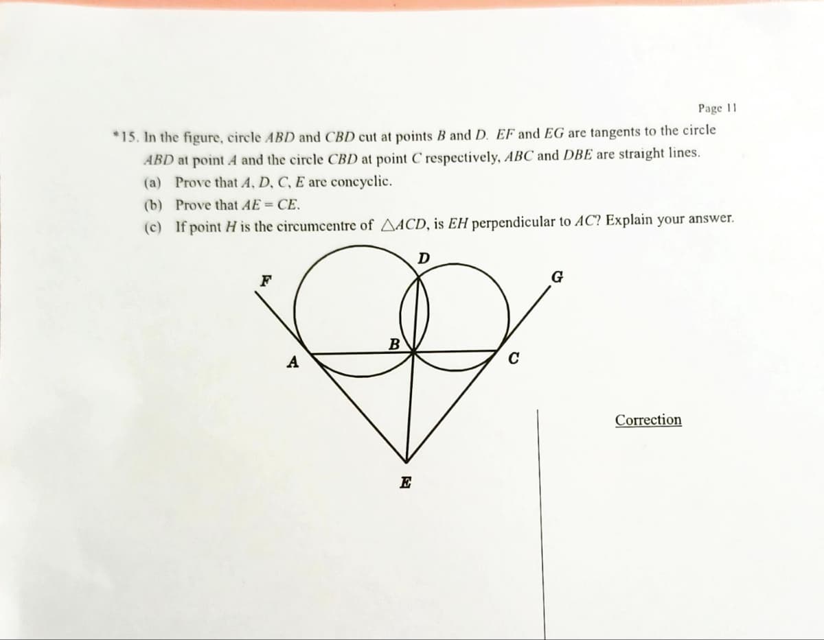 Page 11
*15. In the figure, circle ABD and CBD cut at points B and D. EF and EG are tangents to the circle
ABD at point A and the circle CBD at point C respectively, ABC and DBE are straight lines.
(a) Prove that A, D, C, E are concyclic.
(b) Prove that AE = CE.
(c) If point H is the circumcentre of AACD, is EH perpendicular to AC? Explain your answer.
D
F
G
Correction
A
B
E
C