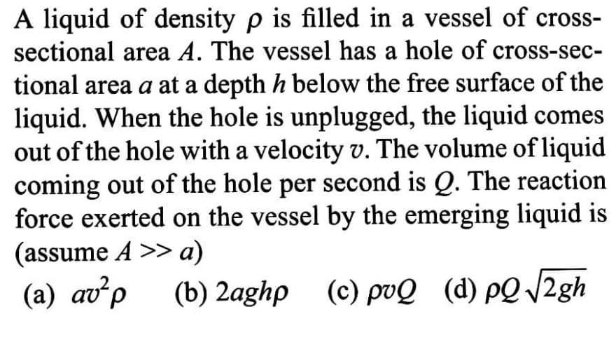 A liquid of density p is filled in a vessel of cross-
sectional area A. The vessel has a hole of cross-sec-
tional area a at a depth h below the free surface of the
liquid. When the hole is unplugged, the liquid comes
out of the hole with a velocity v. The volume of liquid
coming out of the hole per second is Q. The reaction
force exerted on the vessel by the emerging liquid is
(assume A >> a)
(a) av²p
(b) 2aghp (c) ро@ (d) рQ /2gh
