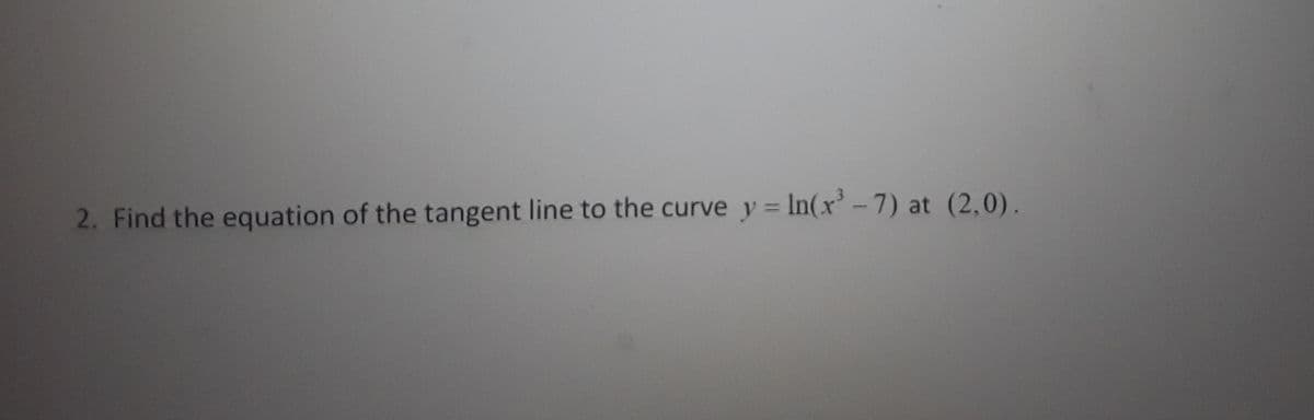 2. Find the equation of the tangent line to the curve y = In(x'-7) at (2,0).
