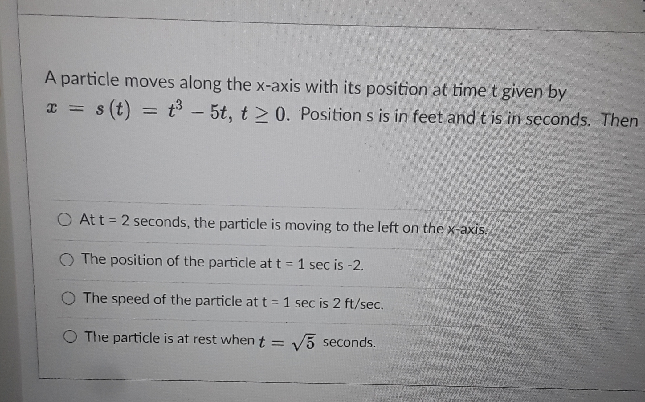 A particle moves along the x-axis with its position at time t given by
s (t) = t – 5t, t> 0. Position s is in feet and t is in seconds. The
%3D
-
O At t = 2 seconds, the particle is moving to the left on the x-axis.
O The position of the particle at t = 1 sec is -2.
The speed of the particle at t = 1 sec is 2 ft/sec.
O The particle is at rest when t = V5 seconds.
