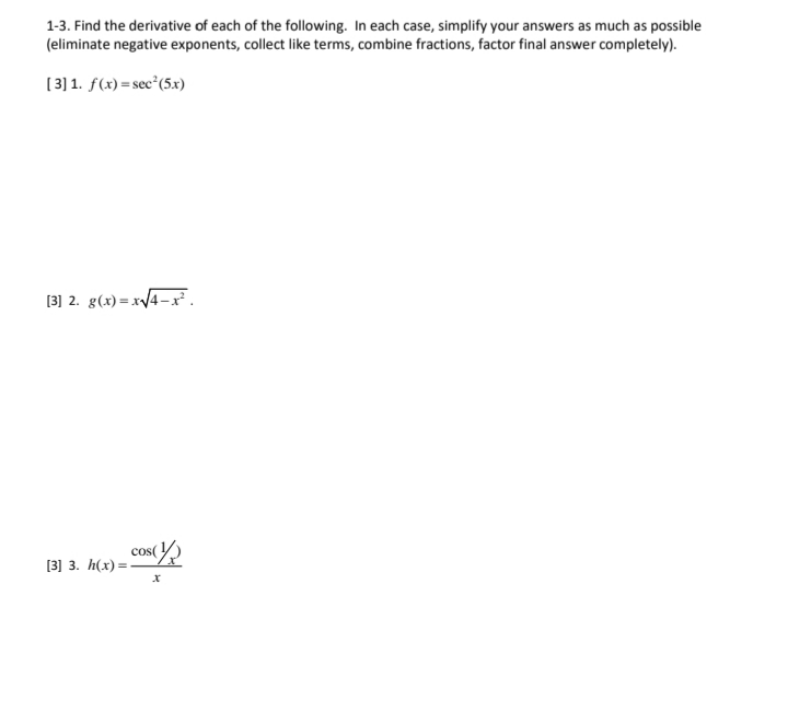 1-3. Find the derivative of each of the following. In each case, simplify your answers as much as possible
(eliminate negative exponents, collect like terms, combine fractions, factor final answer completely).
[3] 1. f(x) = sec*(5x)
[3] 2. g(x) = x/4-x.
cos(
[3] 3. h(x) =
