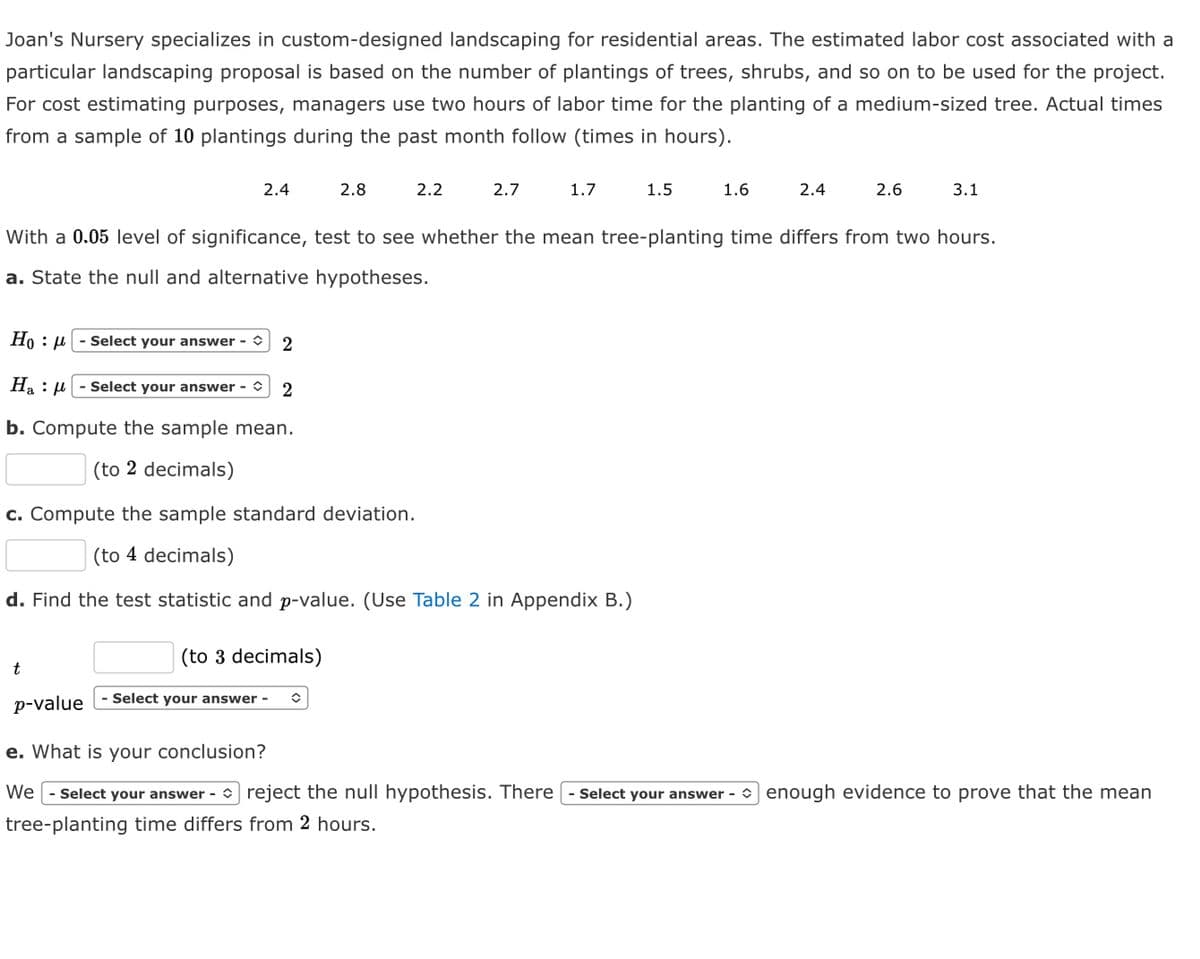 Joan's Nursery specializes in custom-designed landscaping for residential areas. The estimated labor cost associated with a
particular landscaping proposal is based on the number of plantings of trees, shrubs, and so on to be used for the project.
For cost estimating purposes, managers use two hours of labor time for the planting of a medium-sized tree. Actual times
from a sample of 10 plantings during the past month follow (times in hours).
2.4
t
(to 3 decimals)
2.8
Select your answer -
2.2
Ho : μ
Select your answer - 2
Ha - Select your answer - ✪ 2
b. Compute the sample mean.
(to 2 decimals)
c. Compute the sample standard deviation.
(to 4 decimals)
d. Find the test statistic and p-value. (Use Table 2 in Appendix B.)
✪
2.7
1.7
1.5
With a 0.05 level of significance, test to see whether the mean tree-planting time differs from two hours.
a. State the null and alternative hypotheses.
1.6
2.4
2.6
3.1
p-value
e. What is your conclusion?
We - Select your answer-reject the null hypothesis. There Select your answer - enough evidence to prove that the mean
tree-planting time differs from 2 hours.