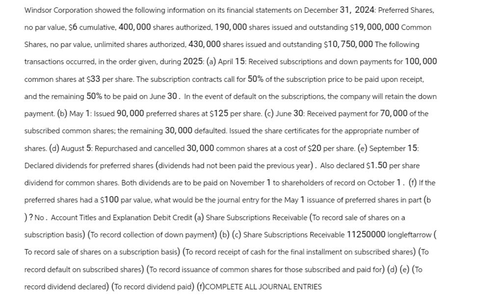 Windsor Corporation showed the following information on its financial statements on December 31, 2024: Preferred Shares,
no par value, $6 cumulative, 400, 000 shares authorized, 190,000 shares issued and outstanding $19,000,000 Common
Shares, no par value, unlimited shares authorized, 430,000 shares issued and outstanding $10, 750, 000 The following
transactions occurred, in the order given, during 2025: (a) April 15: Received subscriptions and down payments for 100,000
common shares at $33 per share. The subscription contracts call for 50% of the subscription price to be paid upon receipt,
and the remaining 50% to be paid on June 30. In the event of default on the subscriptions, the company will retain the down
payment. (b) May 1: Issued 90,000 preferred shares at $125 per share. (c) June 30: Received payment for 70,000 of the
subscribed common shares; the remaining 30, 000 defaulted. Issued the share certificates for the appropriate number of
shares. (d) August 5: Repurchased and cancelled 30,000 common shares at a cost of $20 per share. (e) September 15:
Declared dividends for preferred shares (dividends had not been paid the previous year). Also declared $1.50 per share
dividend for common shares. Both dividends are to be paid on November 1 to shareholders of record on October 1. (f) If the
preferred shares had a $100 par value, what would be the journal entry for the May 1 issuance of preferred shares in part (b
)? No. Account Titles and Explanation Debit Credit (a) Share Subscriptions Receivable (To record sale of shares on a
subscription basis) (To record collection of down payment) (b) (c) Share Subscriptions Receivable 11250000 longleftarrow (
To record sale of shares on a subscription basis) (To record receipt of cash for the final installment on subscribed shares) (To
record default on subscribed shares) (To record issuance of common shares for those subscribed and paid for) (d) (e) (To
record dividend declared) (To record dividend paid) (f)COMPLETE ALL JOURNAL ENTRIES