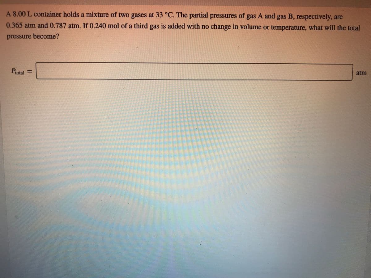 A 8.00 L container holds a mixture of two gases at 33 °C. The partial pressures of gas A and gas B, respectively, are
0.365 atm and 0.787 atm. If 0.240 mol of a third gas is added with no change in volume or temperature, what will the total
pressure become?
Potal =
atm
