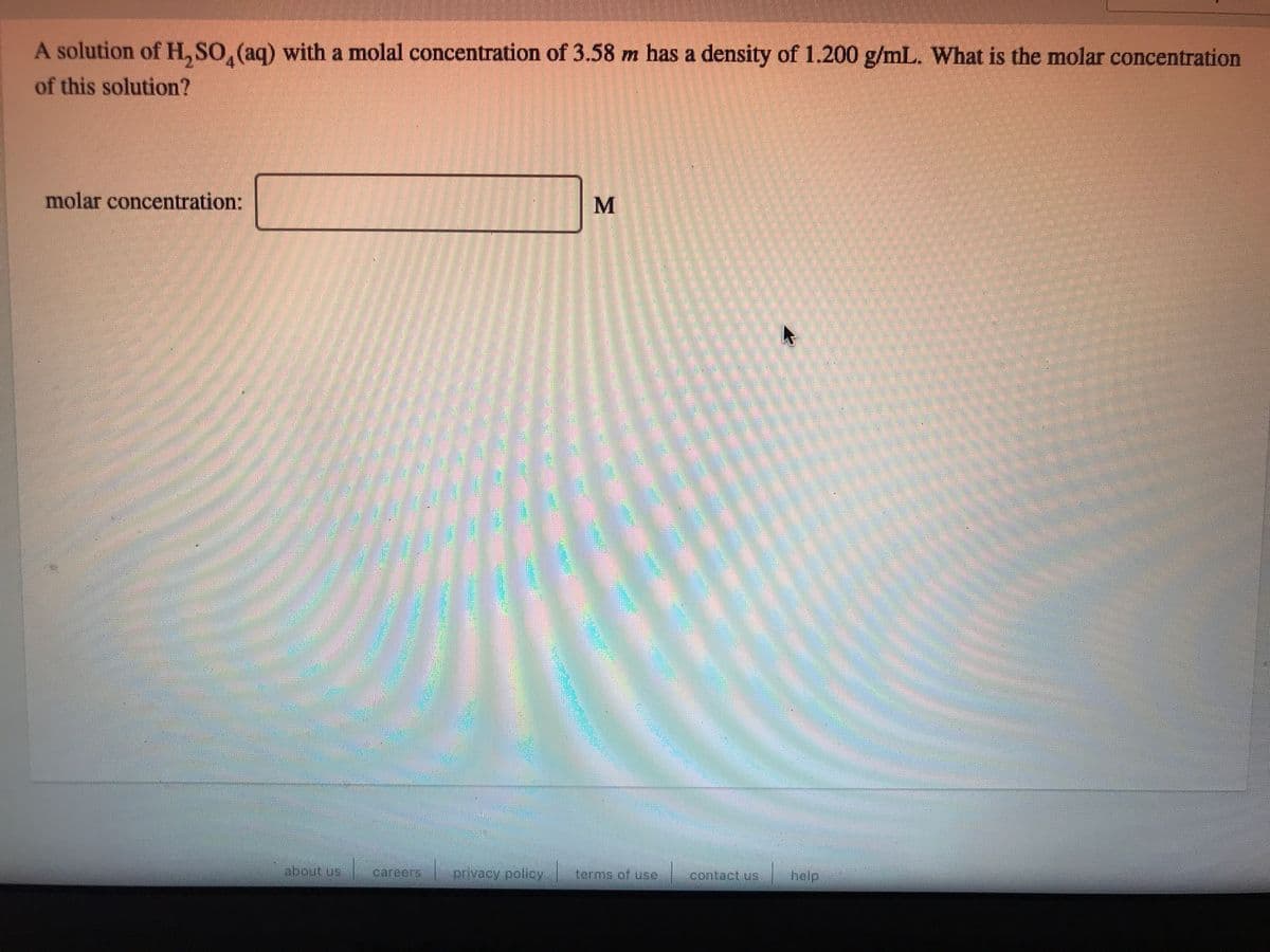 A solution of H, SO, (aq) with a molal concentration of 3.58 m has a density of 1.200 g/mL. What is the molar concentration
of this solution?
molar concentration:
about us
privacy.policy
terms of use contact us hoelp
