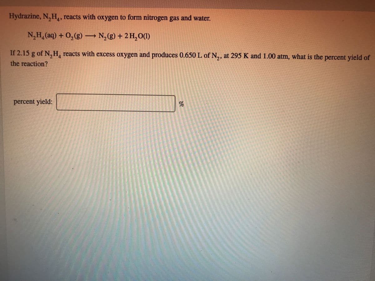 Hydrazine, N, H, reacts with oxygen to form nitrogen gas and water.
N,H,(aq) + 0,(g) N,(g) + 2 H,0(1)
If 2.15 g of N,H, reacts with excess oxygen and produces 0.650 L of N,, at 295 K and 1.00 atm, what is the percent yield of
the reaction?
27
percent yield:
