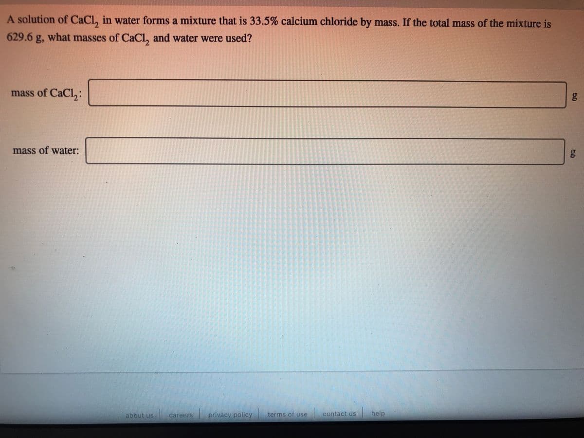 A solution of CaCl, in water forms a mixture that is 33.5% calcium chloride by mass. If the total mass of the mixture is
629.6 g, what masses of CaCL, and water were used?
mass of CaCl,:
mass of water:
labout us
carcers
privacy policy
terms of use
contact.us
help
