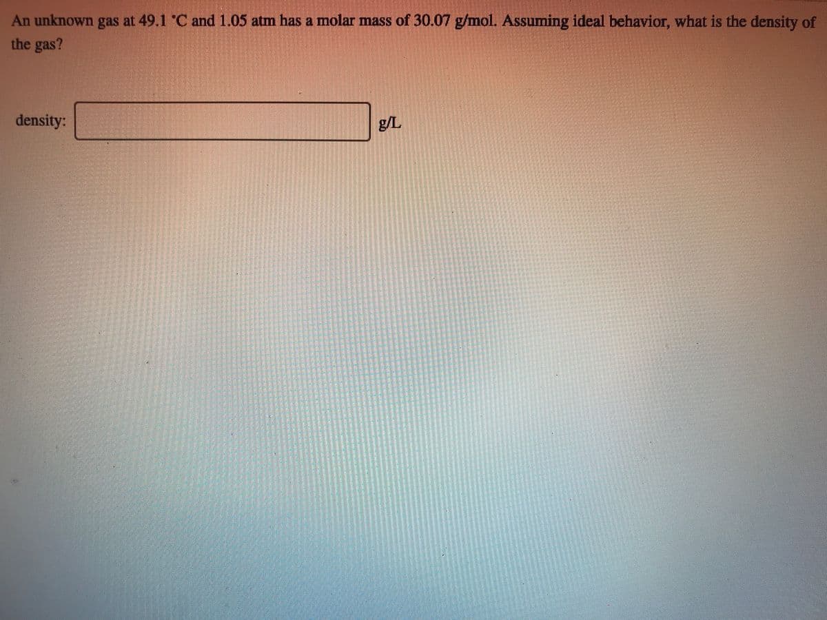 An unknown gas at 49.1 C and 1.05 atm has a molar mass of 30.07 g/mol. Assuming ideal behavior, what is the density of
the gas?
density:
g/L
