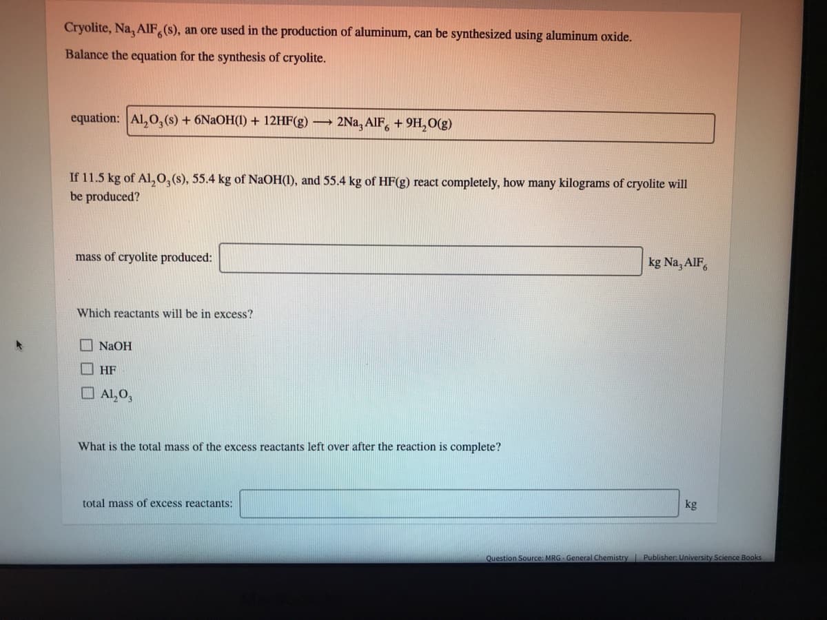 Cryolite, Na, AIF (s), an ore used in the production of aluminum, can be synthesized using aluminum oxide.
Balance the equation for the synthesis of cryolite.
equation: Al,0,(s) + 6N2OH(1) + 12HF(g) 2Na, AlF, + 9H, O(g)
If 11.5 kg of Al, 0,(s), 55.4 kg of NaOH(1), and 55.4 kg of HF(g) react completely, how many kilograms of cryolite will
be produced?
kg Na, AlF,
mass of cryolite produced:
Which reactants will be in excess?
I NAOH
I HF
O Al, O,
What is the total mass of the excess reactants left over after the reaction is complete?
kg
total mass of excess reactants:
Question Source: MRG General Chemistry Publisher: University Science Books
