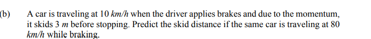 (b)
A car is traveling at 10 km/h when the driver applies brakes and due to the momentum,
it skids 3 m before stopping. Predict the skid distance if the same car is traveling at 80
km/h while braking.
