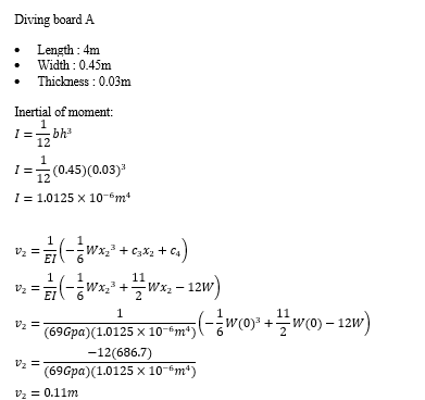 Diving board A
Length : 4m
Width : 0.45m
Thickness : 0.03m
Inertial of moment:
I= bh
12
(0.45)(0.03)
I = 1.0125 x 10-m
Vz =
--Wx2 + c3X2 +
1
wx +Wx. - 12w)
V2 =
1
(696pa)(1.0125 x 10-“m*)(-÷wo» +w0)- 12w)
-12(686.7)
(69Gpa) (1.0125 x 10-6m*)
Vz =
V2 = 0.11m
