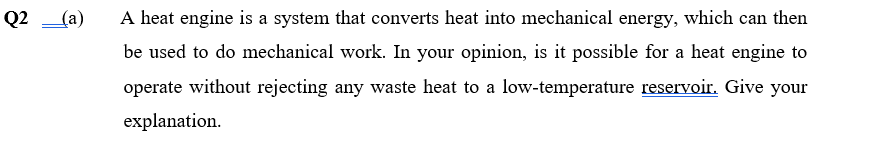 Q2
(a)
A heat engine is a system that converts heat into mechanical energy, which can then
be used to do mechanical work. In your opinion, is it possible for a heat engine to
operate without rejecting any waste heat to a low-temperature reservoir. Give your
explanation.
