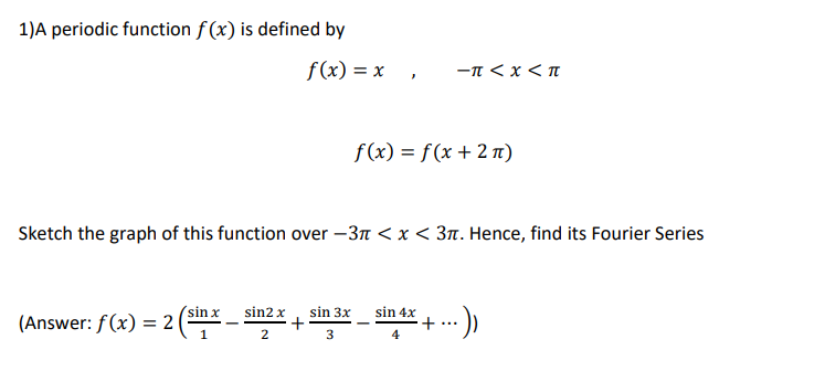 1)A periodic function f (x) is defined by
f(x) = x
-T < x <T
f(x) = f (x + 2 1)
Sketch the graph of this function over –3n < x < 3n. Hence, find its Fourier Series
sin 4x
+
4
'sin x
sin2 x
sin 3x
(Answer: f(x) = 2 (.
...
2
3
