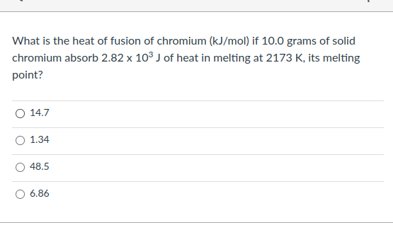 What is the heat of fusion of chromium (kJ/mol) if 10.0 grams of solid
chromium absorb 2.82 x 10³ J of heat in melting at 2173 K, its melting
point?
14.7
O 1.34
48.5
O 6.86