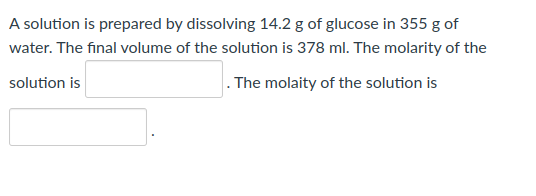 A solution is prepared by dissolving 14.2 g of glucose in 355 g of
water. The final volume of the solution is 378 ml. The molarity of the
solution is
. The molaity of the solution is