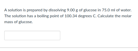 A solution is prepared by dissolving 9.00 g of glucose in 75.0 ml of water.
The solution has a boiling point of 100.34 degrees C. Calculate the molar
mass of glucose.