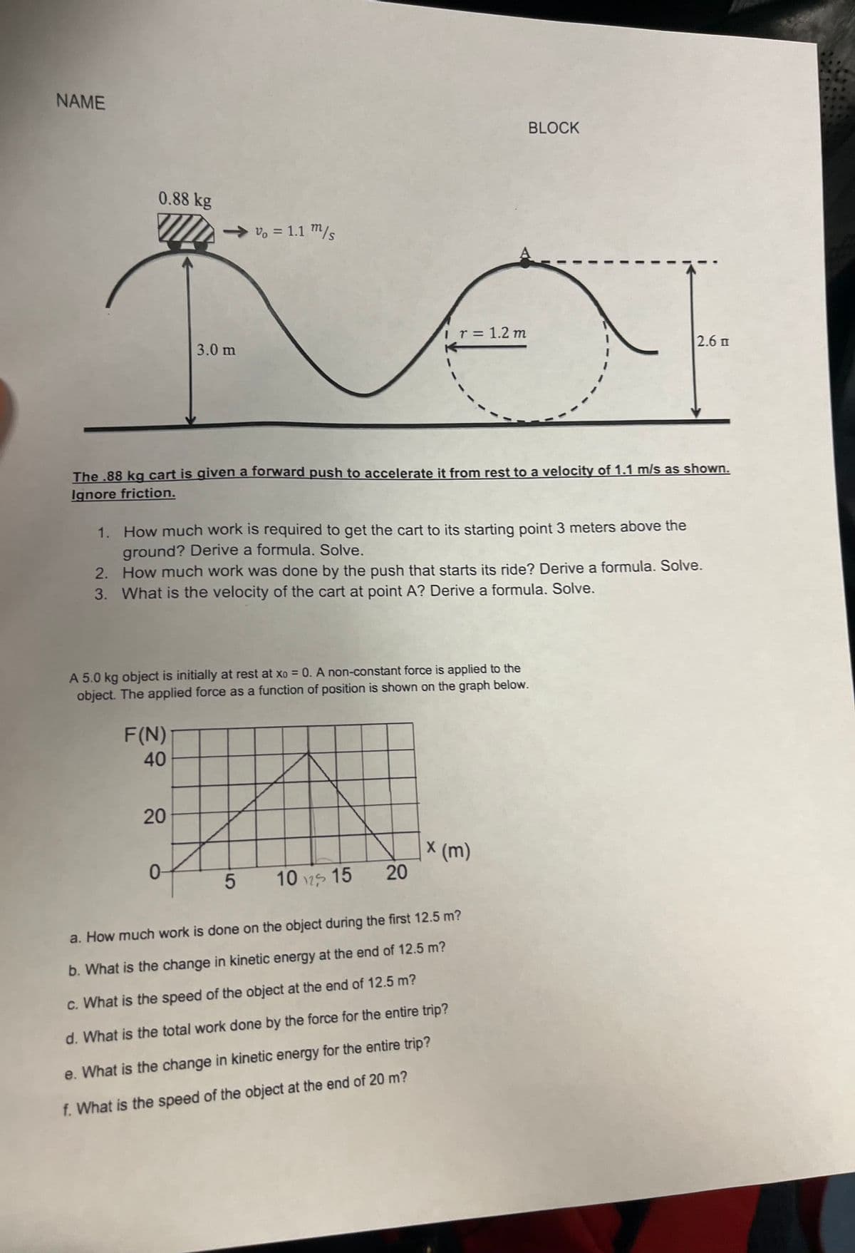 NAME
0.88 kg
3.0 m
Vo = 1.1 m/s
F(N)
40
The .88 kg cart is given a forward push to accelerate it from rest to a velocity of 1.1 m/s as shown.
Ignore friction.
1. How much work is required to get the cart to its starting point 3 meters above the
ground? Derive a formula. Solve.
20
A 5.0 kg object is initially at rest at xo = 0. A non-constant force is applied to the
object. The applied force as a function of position is shown on the graph below.
0
I r = 1.2 m
2. How much work was done by the push that starts its ride? Derive a formula. Solve.
3. What is the velocity of the cart at point A? Derive a formula. Solve.
5 10 15
20
BLOCK
X
x (m)
2.6 m
a. How much work is done on the object during the first 12.5 m?
b. What is the change in kinetic energy at the end of 12.5 m?
c. What is the speed of the object at the end of 12.5 m?
d. What is the total work done by the force for the entire trip?
e. What is the change in kinetic energy for the entire trip?
f. What is the speed of the object at the end of 20 m?