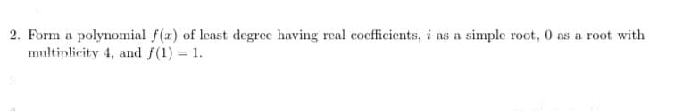 2. Form a polynomial f(x) of least degree having real coefficients, i as a simple root, 0 as a root with
multiplicity 4, and f(1) = 1.