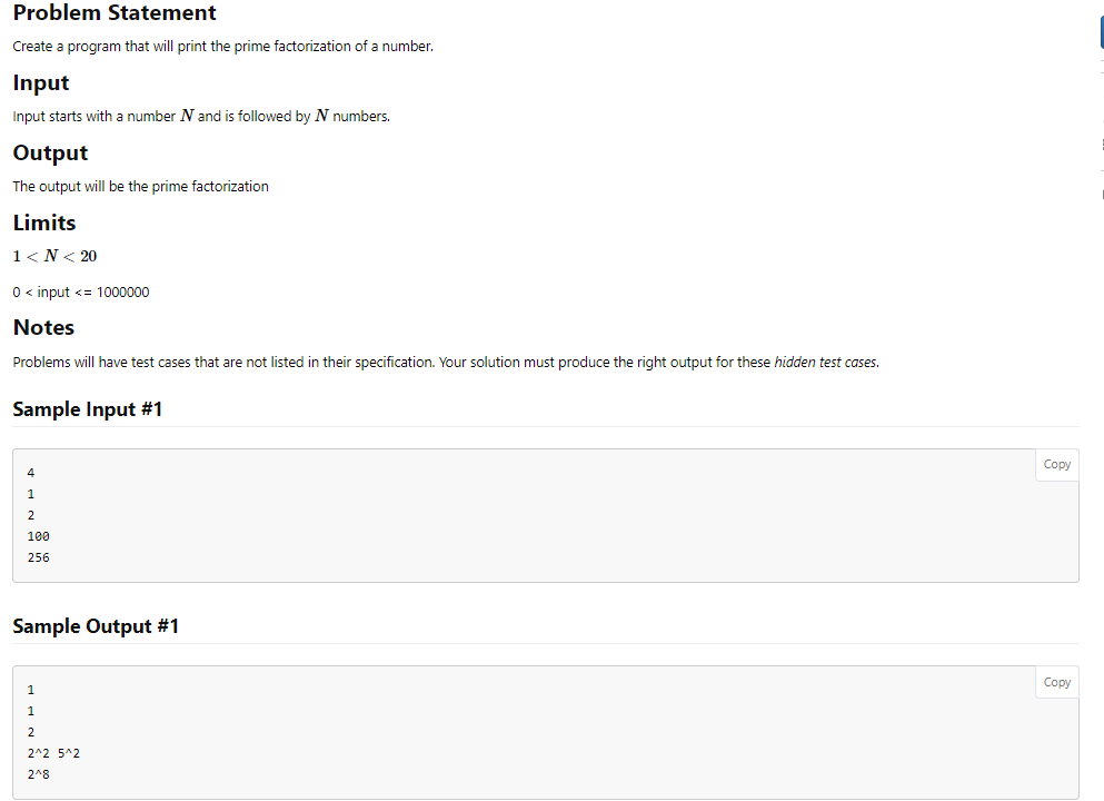 Problem Statement
Create a program that will print the prime factorization of a number.
Input
Input starts with a number N and is followed by N numbers.
Output
The output will be the prime factorization
Limits
1<N< 20
0 <input <= 1000000
Notes
Problems will have test cases that are not listed in their specification. Your solution must produce the right output for these hidden test cases.
Sample Input #1
4
1
2
100
256
Sample Output #1
1
1
2
2^2 5^2
2^8
Copy
Copy