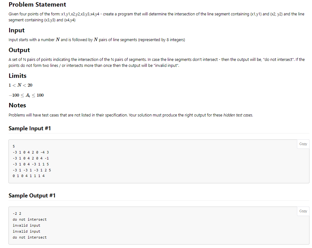 Problem Statement
Given four points of the form: x1,y1,x2,y2,x3,y3,x4,y4 - create a program that will determine the intersection of the line segment containing (x1,y1) and (x2, y2) and the line
segment containing (x3,y3) and (x4,y4)
Input
Input starts with a number N and is followed by N pairs of line segments (represented by 8 integers)
Output
A set of N pairs of points indicating the intersection of the N pairs of segments. In case the line segments don't intersect - then the output will be, "do not intersect". If the
points do not form two lines / or intersects more than once then the output will be "invalid input".
Limits
1<N< 20
-100 < A; ≤ 100
Notes
Problems will have test cases that are not listed in their specification. Your solution must produce the right output for these hidden test cases.
Sample Input #1
5
-3 10 4 2 0-4 3
-3 1 0 4 2 04 -1
-3 1 0 4 -3 1 1 5
-3 1 3 1 3 1 2 5
0 1 0 4 1 1 1 4
Sample Output #1
-22
do not intersect
invalid input
invalid input
do not intersect
Copy
Copy