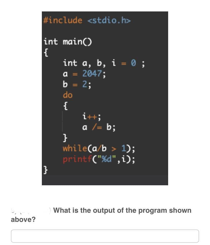 above?
#include <stdio.h>
int main()
{
}
int a, b, i = 0;
a = 2047;
b = 2;
do
{
}
i++;
a /= b;
while(a/b> 1);
printf("%d",i);
What is the output of the program shown