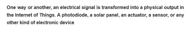 One way or another, an electrical signal is transformed into a physical output in
the Internet of Things. A photodiode, a solar panel, an actuator, a sensor, or any
other kind of electronic device