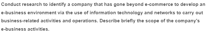 Conduct research to identify a company that has gone beyond e-commerce to develop an
e-business environment via the use of information technology and networks to carry out
business-related activities and operations. Describe briefly the scope of the company's
e-business activities.