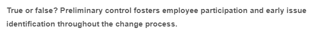 True or false? Preliminary control fosters employee participation and early issue
identification throughout the change process.