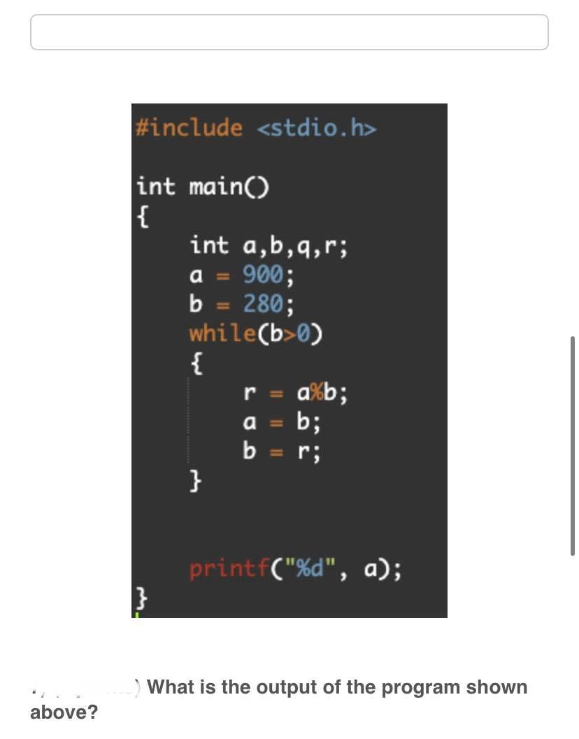 above?
#include <stdio.h>
int main()
{
int a,b,q,r;
a = 900;
b = 280;
while(b>0)
{
}
r =
a
b
a%b;
b;
r;
printf("%d", a);
What is the output of the program shown