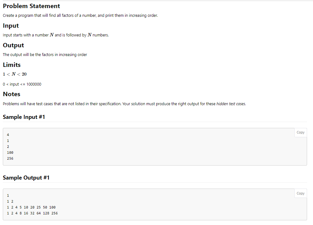 Problem Statement
Create a program that will find all factors of a number, and print them in increasing order.
Input
Input starts with a number N and is followed by N numbers.
Output
The output will be the factors in increasing order
Limits
1<N< 20
0 <input <= 1000000
Notes
Problems will have test cases that are not listed in their specification. Your solution must produce the right output for these hidden test cases.
Sample Input #1
4
1
2
100
256
Sample Output #1
1
12
1 2 4 5 10 20 25 50 100
1 2 4 8 16 32 64 128 256
Copy
Copy