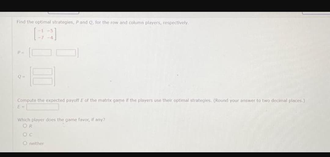 Find the optimal strategies, P and Q, for the row and column players, respectively.
р
Compute the expected payoff E of the matrix game if the players use their optimal strategies. (Round your answer to two decimal places.)
6-
Which player does the game favor, if any?
OR
Oc
O neither