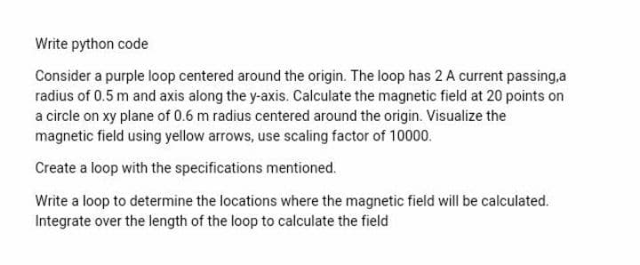 Write python code
Consider a purple loop centered around the origin. The loop has 2 A current passing,a
radius of 0.5 m and axis along the y-axis. Calculate the magnetic field at 20 points on
a circle on xy plane of 0.6 m radius centered around the origin. Visualize the
magnetic field using yellow arrows, use scaling factor of 10000.
Create a loop with the specifications mentioned.
Write a loop to determine the locations where the magnetic field will be calculated.
Integrate over the length of the loop to calculate the field