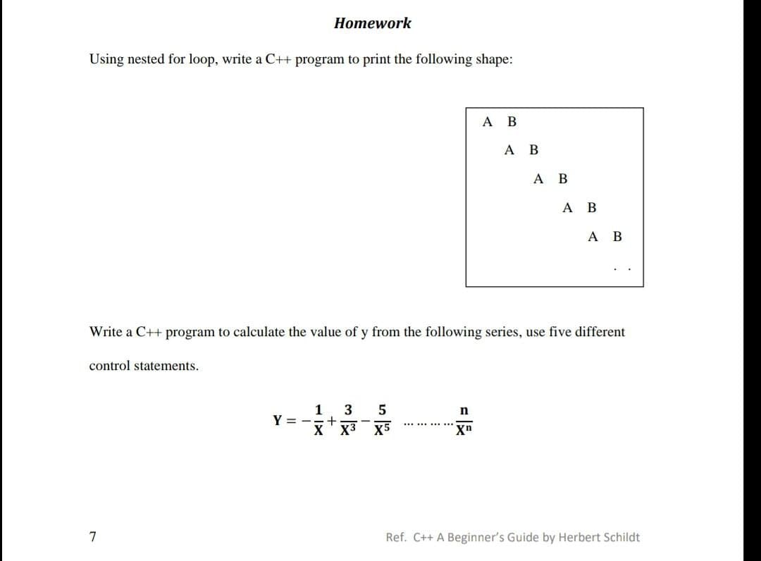 Homework
Using nested for loop, write a C++ program to print the following shape:
A B
A B
Write a C++ program to calculate the value of y from the following series, use five different
control statements.
1 3
5
n
Y =
+
*********
X
X3
X5
Xn
7
Ref. C++ A Beginner's Guide by Herbert Schildt
A B
A
B
A B