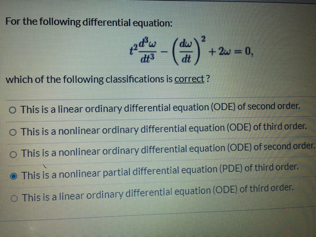 For the following differential equation:
dw
+ 2w = 0,
dt
dt3
which of the following classifications is correct?
O This is a linear ordinary differential equation (ODE) of second order.
O This is a nonlinear ordinary differential equation (ODE) of third order.
o This is a nonlinear ordinary differential equation (ODE) of second order.
O This is a nonlinear partial differential equation (PDE) of third order.
o This is a linear ordinary differential equation (ODE) of third order.
