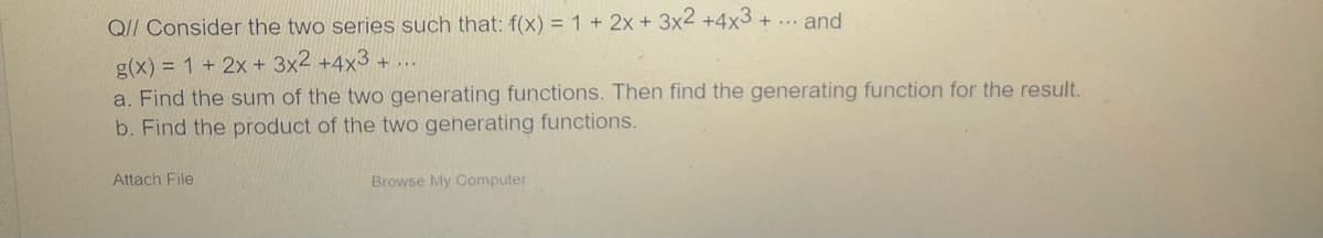 Q// Consider the two series such that: f(x) = 1 + 2x + 3x2 +4x3 + ... and
g(x) = 1 + 2x + 3x2 +4x3 +
a. Find the sum of the two generating functions. Then find the generating function for the result.
b. Find the product of the two generating functions.
Attach File
Browse My Computer
