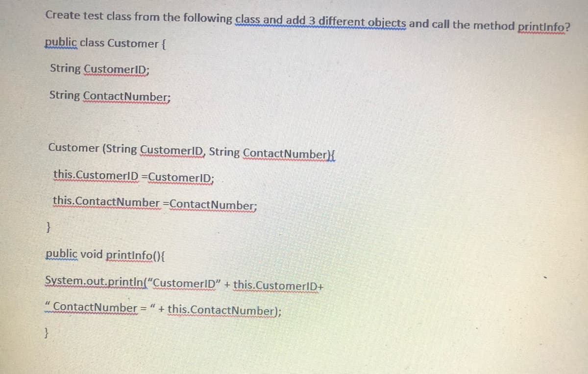 Create test class from the following class and add 3 different objects and call the method printinfo?
public class Customer {
String CustomerID;
www wwww
String ContactNumber;
Customer (String CustomerlD, String ContactNumber}{
this.CustomerID =CustomerID;
this.ContactNumber =ContactNumber;
public void printinfo(){
System.out.println("CustomerID" + this.CustomerID+
" ContactNumber = " + this.ContactNumber);
