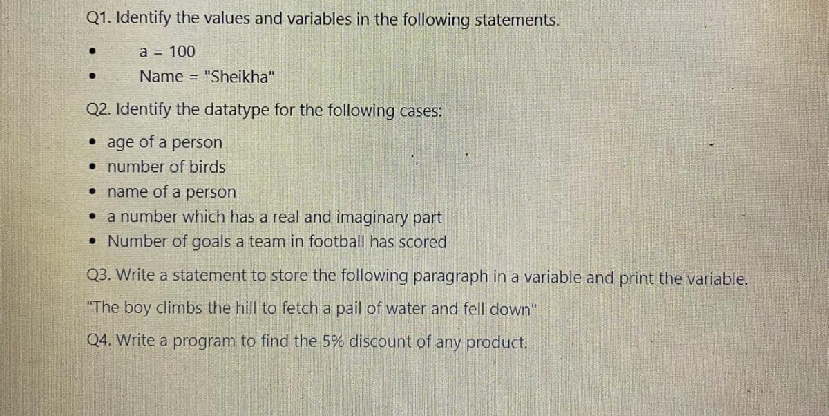 Q1. Identify the values and variables in the following statements.
а 3 100
Name = "Sheikha"
Q2. Identify the datatype for the following cases:
• age of
• number of birds
• name of a person
• a number which has a real and imaginary part
a
person
• Number of goals a team in football has scored
Q3. Write a statement to store the following paragraph in a variable and print the variable.
"The boy climbs the hill to fetch a pail of water and fell down"
Q4. Write a program to find the 5% discount of any product.
