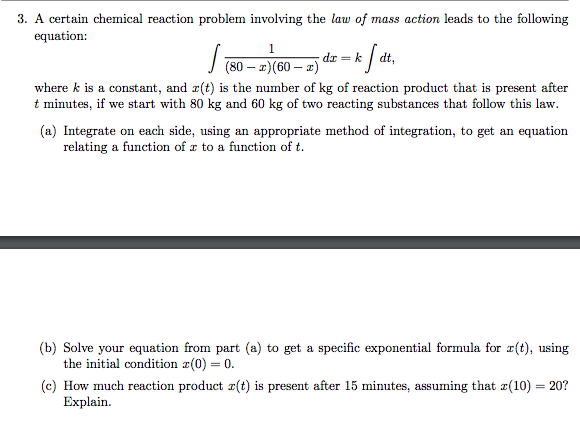 3. A certain chemical reaction problem involving the law of mass action leads to the following
equation:
1
√(80-2) (60 - 2)
k fdt,
dx = k
where k is a constant, and z(t) is the number of kg of reaction product that is present after
t minutes, if we start with 80 kg and 60 kg of two reacting substances that follow this law.
(a) Integrate on each side, using an appropriate method of integration, to get an equation
relating a function of a to a function of t.
(b) Solve your equation from part (a) to get a specific exponential formula for r(t), using
the initial condition z(0) = 0.
(c) How much reaction product r(t) is present after 15 minutes, assuming that z(10) = 20?
Explain.