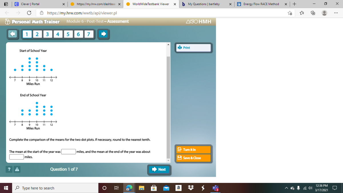 C Clever | Portal
https://my.hrw.com/dashboar x
WorldWideTestbank Viewer
b My Questions | bartleby
è Energy Flow RACE Method
+
ô https://my.hrw.com/wwtb/api/viewer.pl
O Personal Math Trainer
Module 6 - Post-Test - Assessment
ΔΟΗΜΗ
1
2
3
4
6
7
à Print
Start of School Year
10
11
12
Miles Run
End of School Year
9
10
11
12
Miles Run
Complete the comparison of the means for the two dot plots. If necessary, round to the nearest tenth.
E Tum it in
The mean at the start of the year was
miles, and the mean at the end of the year was about
miles.
A Save & Close
? A
Question 1 of 7
Next
12:36 PM
P Type here to search
Hi
a
3/17/2021
近
