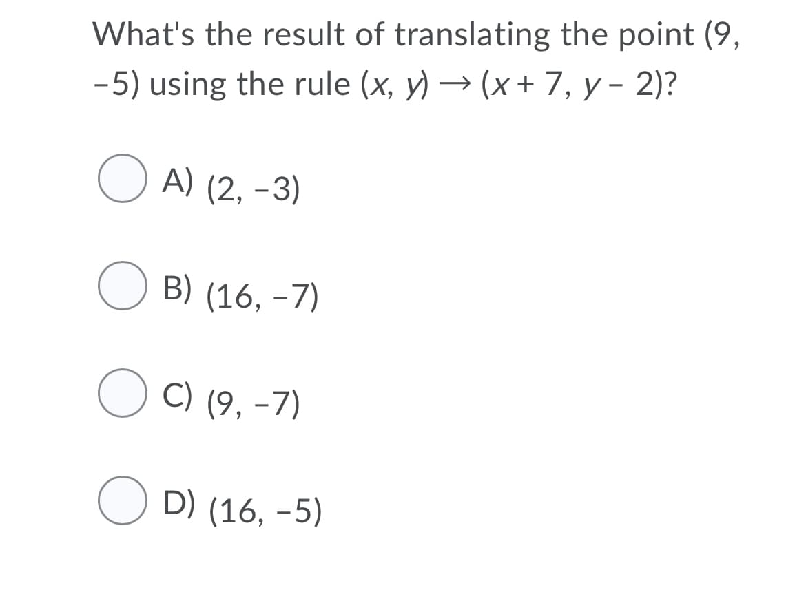 What's the result of translating the point (9,
-5) using the rule (x, y) → (x + 7, y – 2)?
O A) (2, -3)
O B) (16, -7)
O C) (9, -7)
O D) (16, -5)
|
