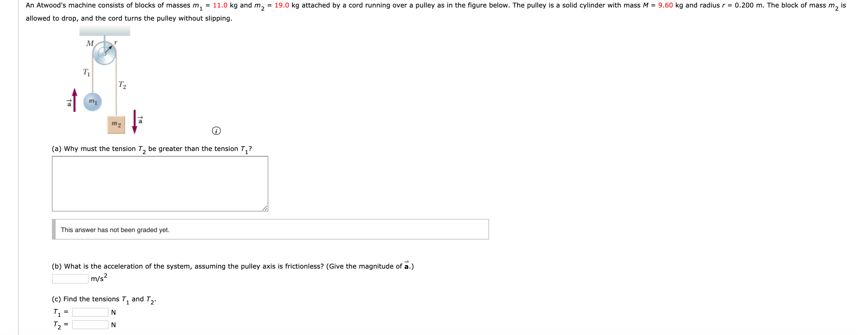 An Atwood's machine consists of blocks of masses m,
= 11.0 kg and m,
= 19.0 kg attached by a cord running over a pulley as in the figure below. The pulley is a solid cylinder with mass M = 9.60 kg and radius r = 0.200 m. The block of mass m,
is
allowed to drop, and the cord turns the pulley without slipping.
T2
тi
т2
(a) Why must the tension T, be greater than the tension T,?
This answer has not been graded yet.
(b) What is the acceleration of the system, assuming the pulley axis is frictionless? (Give the magnitude of a.)
m/s?
(c) Find the tensions T,
and T2
T2 =
