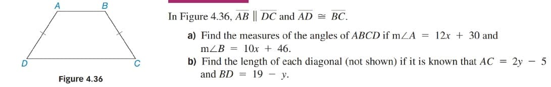 In Figure 4.36, AB || DC and AD = BC.
a) Find the measures of the angles of ABCD if mZA = 12x + 30 and
mZB = 10x + 46.
b) Find the length of each diagonal (not shown) if it is known that AC = 2y – 5
and BD = 19 – y.
Figure 4.36
