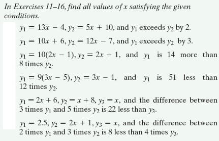 In Exercises 11-16, find all values of x satisfying the given
conditions.
yı = 13x – 4, y2 = 5x + 10, and yı exceeds y2 by 2.
yı = 10x + 6, y2 = 12x – 7, and yı exceeds y, by 3.
yı = 10(2x – 1), y2 = 2x + 1, and yı is 14 more than
8 times y2-
yı = 9(3x - 5), y2 = 3x – 1, and yı is 51 less than
12 times y2-
yı = 2x + 6, y2 = x + 8, y3 =x, and the difference between
3 times yı and 5 times y2 is 22 less than y3.
yi = 2.5, y2 = 2r + 1, y3 = x, and the difference between
2 times y and 3 times y2 is 8 less than 4 times y3.
