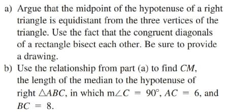 a) Argue that the midpoint of the hypotenuse of a right
triangle is equidistant from the three vertices of the
triangle. Use the fact that the congruent diagonals
of a rectangle bisect each other. Be sure to provide
a drawing.
b) Use the relationship from part (a) to find CM,
the length of the median to the hypotenuse of
right AABC, in which m2C = 90°, AC
6, and
BC = 8.
