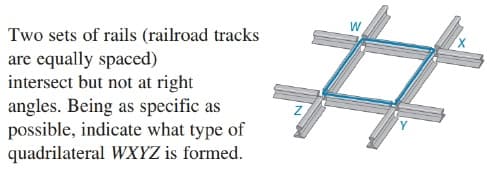 %23
W
Two sets of rails (railroad tracks
are equally spaced)
intersect but not at right
angles. Being as specific as
possible, indicate what type of
quadrilateral WXYZ is formed.
