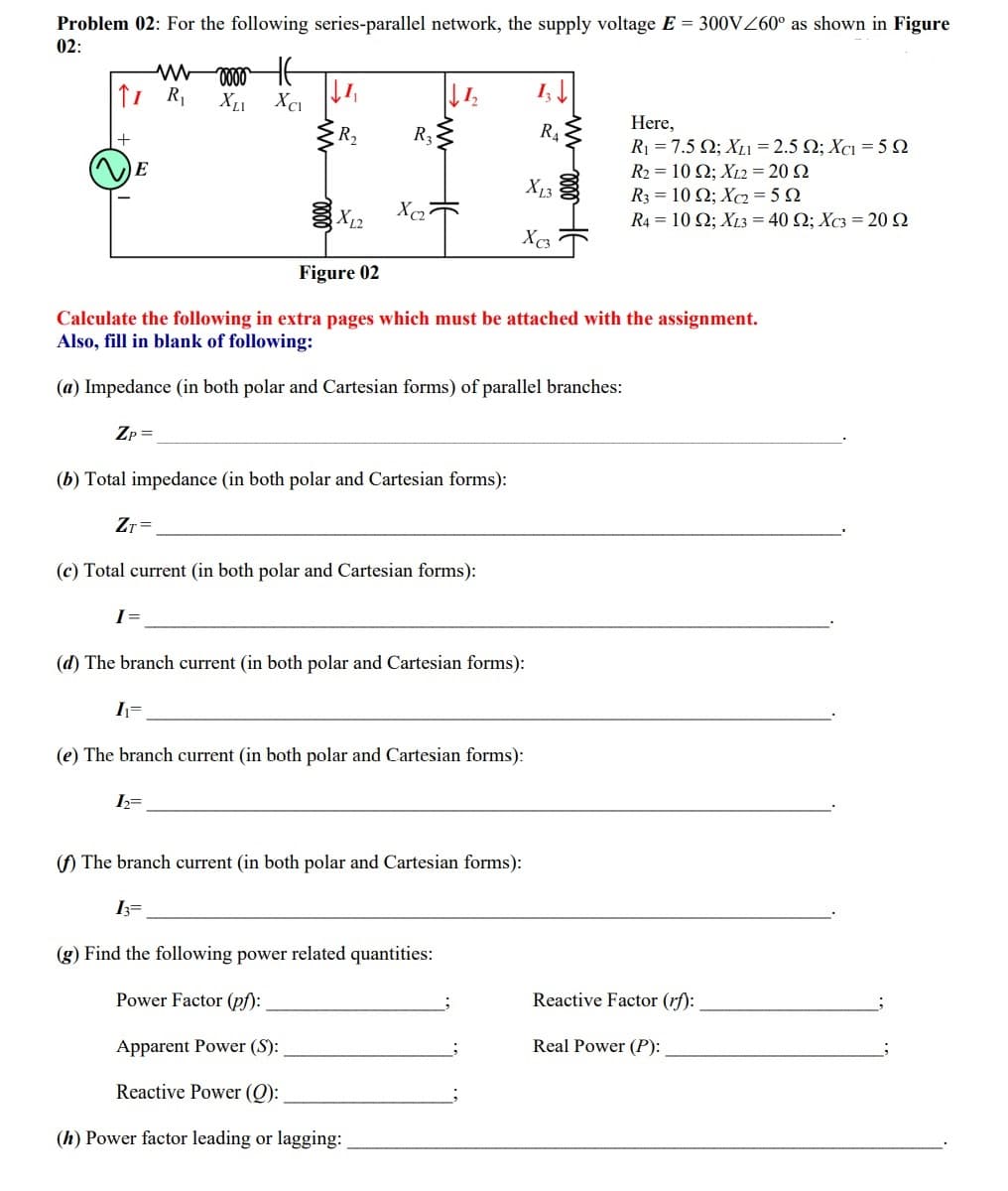 Problem 02: For the following series-parallel network, the supply voltage E = 300V60° as shown in Figure
02:
Here,
R2
R3
Ri -7.5 Ω; X. -2.5 Ω; Xει 5Ω
R2 = 10 Q; XL2 = 20 Q
R-10 Ω; X225Ω
R-10 Ω; X340 Ω; Xcs-20Ω
X13 3
X12
Xc3
Figure 02
Calculate the following in extra pages which must be attached with the assignment.
Also, fill in blank of following:
(a) Impedance (in both polar and Cartesian forms) of parallel branches:
Zp =
(b) Total impedance (in both polar and Cartesian forms):
ZT =
(c) Total current (in both polar and Cartesian forms):
(d) The branch current (in both polar and Cartesian forms):
I=
(e) The branch current (in both polar and Cartesian forms):
() The branch current (in both polar and Cartesian forms):
I3=
(g) Find the following power related quantities:
Power Factor (pf):
Reactive Factor (rf):
Apparent Power (S):
Real Power (P):
Reactive Power (Q):
(h) Power factor leading or lagging:
