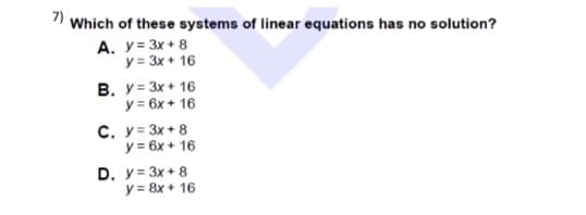 1 Which of these systems of linear equations has no solution?
A. y= 3x + 8
y = 3x + 16
B. y= 3x + 16
y = 6x + 16
C. y= 3x + 8
y = 6x + 16
D. y= 3x + 8
y = 8x + 16
