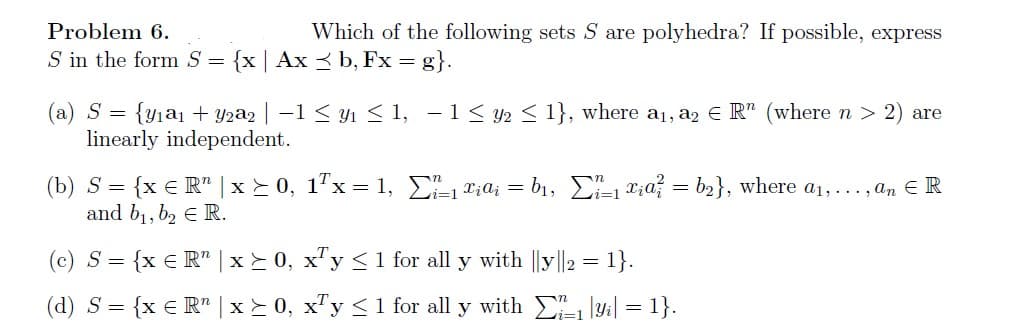 Problem 6.
S in the form S = {x | Ax≤ b, Fx = g}.
Which of the following sets S are polyhedra? If possible, express
(a) S = {y₁a₁ + y2a2 | −1 ≤ y₁ ≤ 1,
linearly independent.
(b) S = {x = R¹ | x ≥ 0, 1²x = 1,
and b₁,b₂ € R.
(c) S = {x € R" | x ≥ 0,
− 1 ≤ y₂ ≤ 1}, where a₁, a2 € R" (where n > 2) are
₁ xiαi = b₁, [₁=₁ x₁a = b₂}, where a₁,..., an ER
x¹y ≤ 1 for all y with ||y||2 = 1}.
(d) S = {x € R" x ≥ 0, xy ≤ 1 for all y with ₁|yi| = 1}.
=1