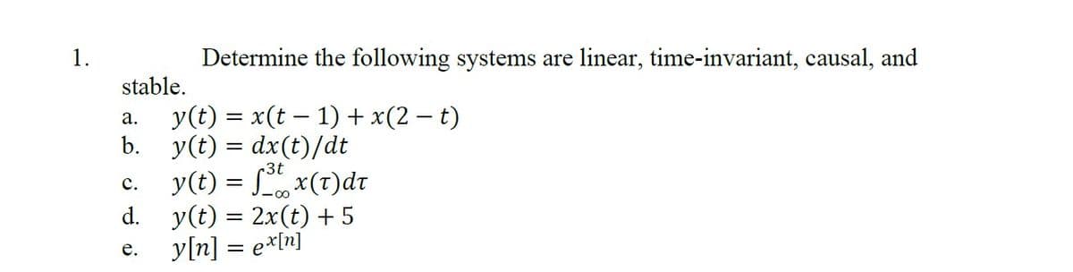 1.
Determine the following systems are linear, time-invariant, causal, and
stable.
a.
y(t) = x(t − 1) + x(2 − t)
b. y(t) = dx(t)/dt
-3t
y(t) = f³t x(t)dt
C.
d. y(t) = 2x(t)+5
y[n] = ex[n]
e.